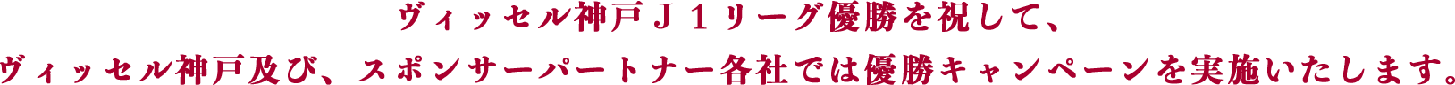 ヴィッセル神戸Ｊ１リーグ優勝を祝して、ヴィッセル神戸及び、スポンサーパートナー各社では優勝キャンペーンを実施いたします。