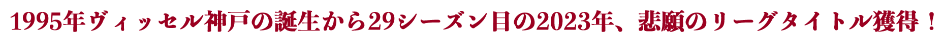 1995年ヴィッセル神戸の誕生から29シーズン目の2023年、悲願のリーグタイトル獲得！