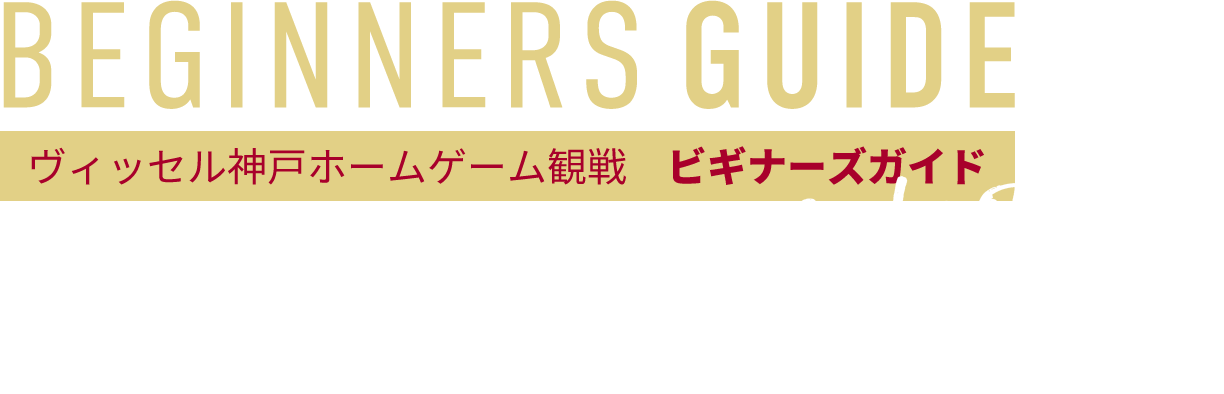 BEGINNERS GUIDE　ヴィッセル神戸ホームゲーム観戦　ビギナーズガイド　welcome!