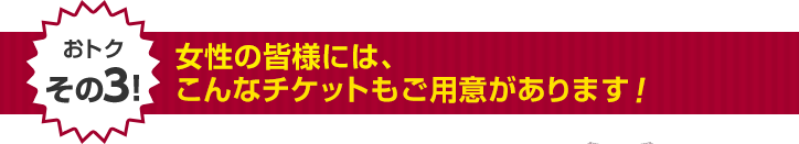 女性の皆様には、こんなチケットもご用意があります！
