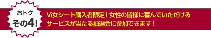 Vi女シート購入者限定！女性の皆様に喜んでいただけるサービスが当たる抽選会に参加できます！