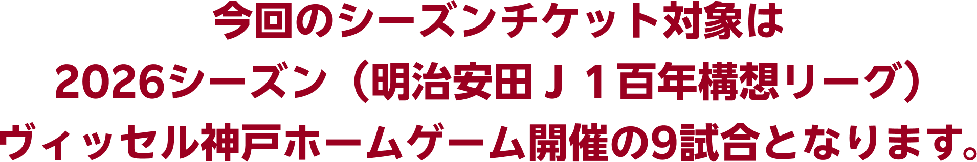 今回のシーズンチケット対象は2026シーズン（明治安田Ｊ１百年構想リーグ）ヴィッセル神戸ホームゲーム開催の9試合となります。