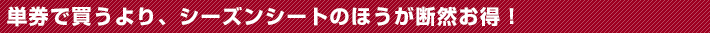 単券で買うより、シーズンシートのほうが断然お得！