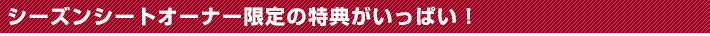 シーズンシートオーナー限定の特典がいっぱい！